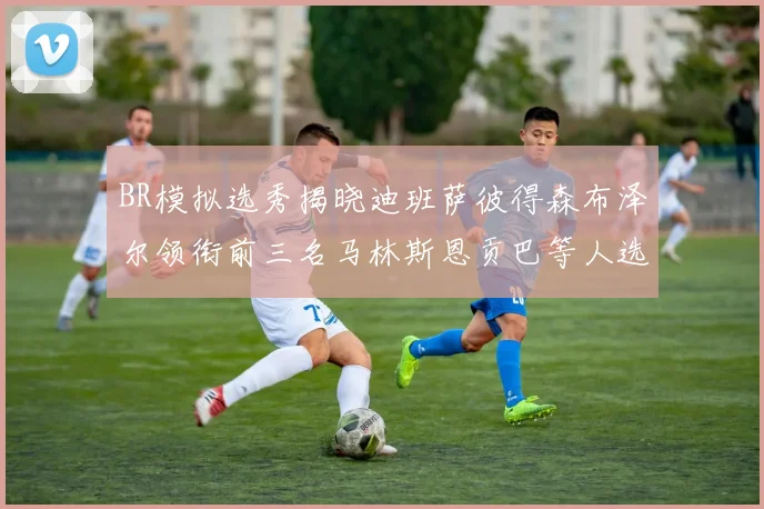 BR模拟选秀揭晓迪班萨彼得森布泽尔领衔前三名马林斯恩贡巴等人选择退选