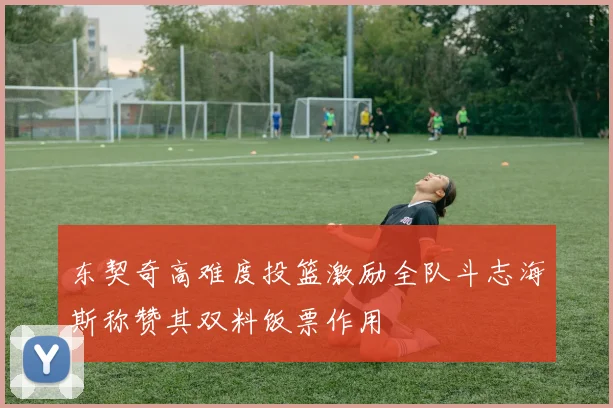 东契奇高难度投篮激励全队斗志海斯称赞其双料饭票作用