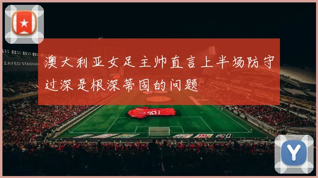 澳大利亚女足主帅直言上半场防守过深是根深蒂固的问题
