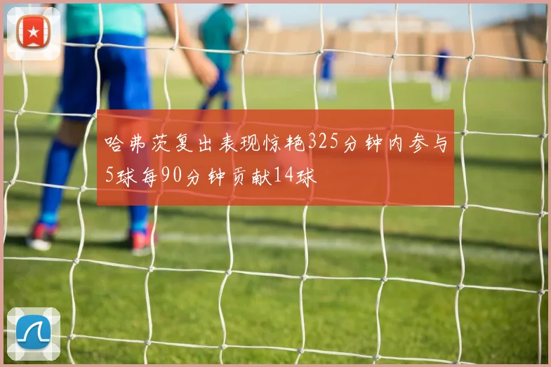 哈弗茨复出表现惊艳325分钟内参与5球每90分钟贡献14球