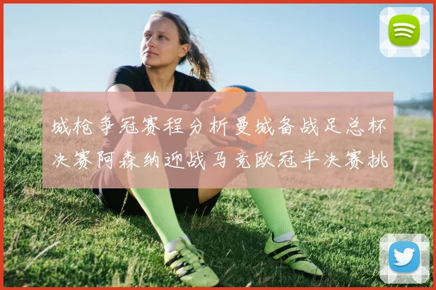 城枪争冠赛程分析曼城备战足总杯决赛阿森纳迎战马竞欧冠半决赛挑战