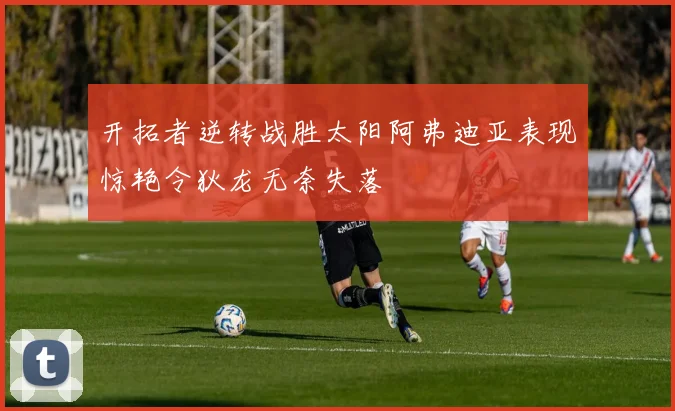 开拓者逆转战胜太阳阿弗迪亚表现惊艳令狄龙无奈失落
