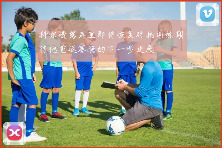 科尔透露库里即将恢复对抗训练期待他重返赛场的下一步进展