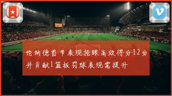 伦纳德首节表现抢眼高效得分12分并贡献1篮板罚球表现需提升