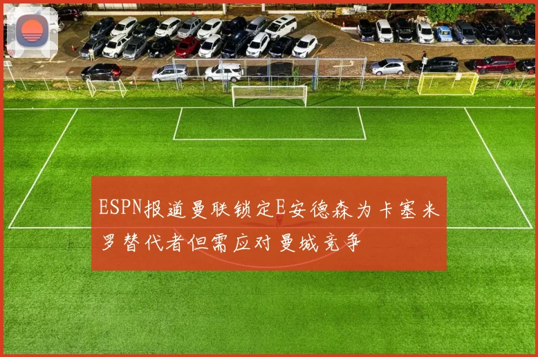 ESPN报道曼联锁定E安德森为卡塞米罗替代者但需应对曼城竞争