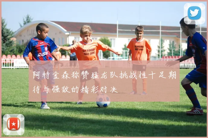 阿特金森称赞猛龙队挑战性十足期待与强敌的精彩对决