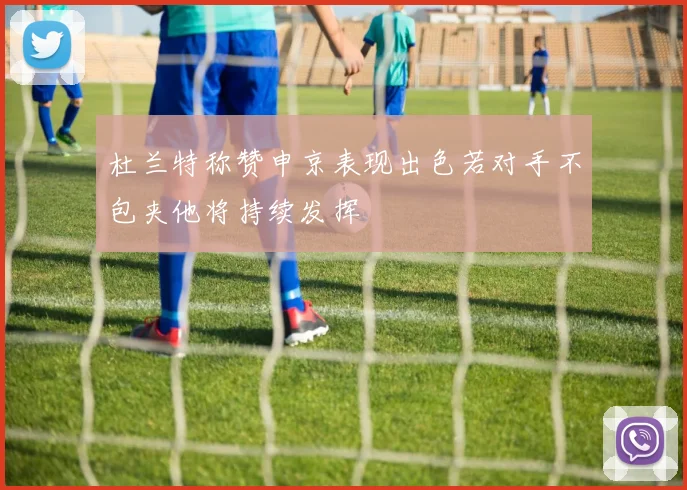 杜兰特称赞申京表现出色若对手不包夹他将持续发挥