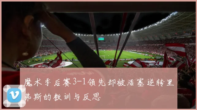 魔术季后赛3-1领先却被活塞逆转里弗斯的教训与反思