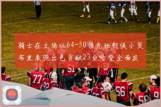 骑士在主场以64-50领先独行侠小莫布里表现出色贡献23分哈登全面发挥助攻6次
