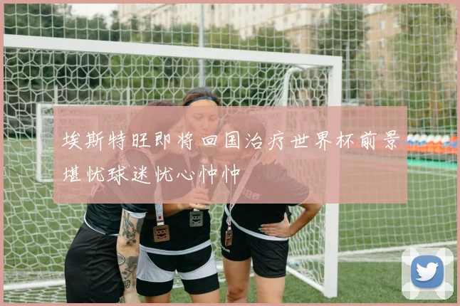 埃斯特旺即将回国治疗世界杯前景堪忧球迷忧心忡忡