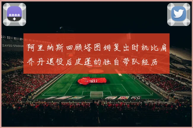 阿里纳斯回顾塔图姆复出时机比肩乔丹退役后皮蓬的独自带队经历