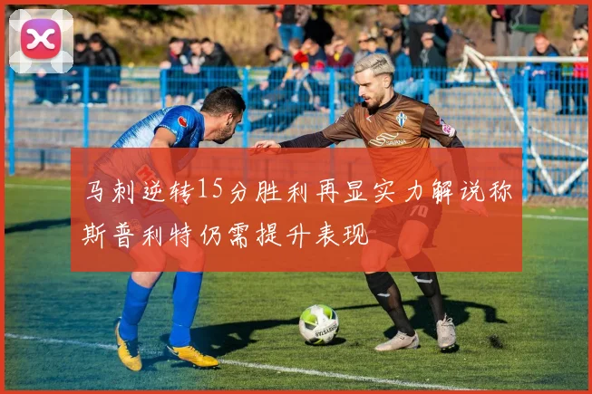 马刺逆转15分胜利再显实力解说称斯普利特仍需提升表现