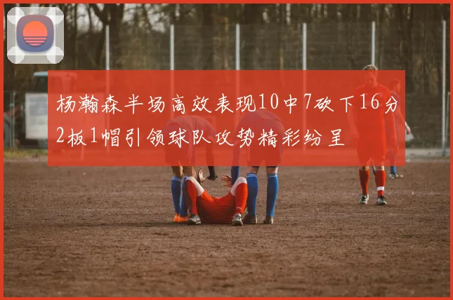 杨瀚森半场高效表现10中7砍下16分2板1帽引领球队攻势精彩纷呈