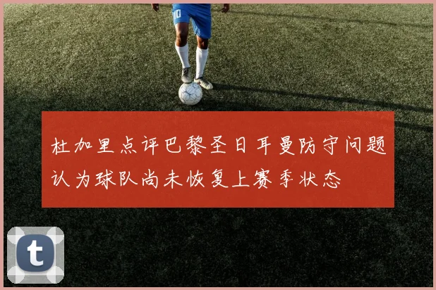 杜加里点评巴黎圣日耳曼防守问题认为球队尚未恢复上赛季状态